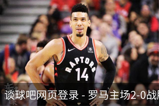 谈球吧网页登录 - 罗马主场2-0战胜热那亚：加斯佩里尼坚定信念迎接反弹